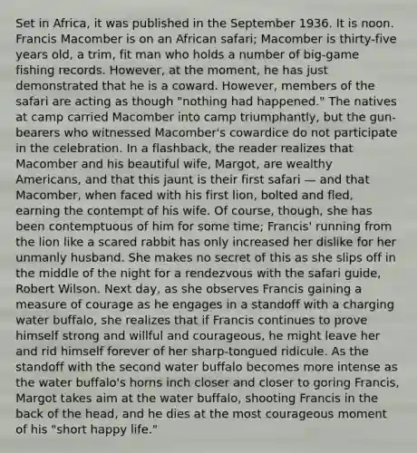 Set in Africa, it was published in the September 1936. It is noon. Francis Macomber is on an African safari; Macomber is thirty-five years old, a trim, fit man who holds a number of big-game fishing records. However, at the moment, he has just demonstrated that he is a coward. However, members of the safari are acting as though "nothing had happened." The natives at camp carried Macomber into camp triumphantly, but the gun-bearers who witnessed Macomber's cowardice do not participate in the celebration. In a flashback, the reader realizes that Macomber and his beautiful wife, Margot, are wealthy Americans, and that this jaunt is their first safari — and that Macomber, when faced with his first lion, bolted and fled, earning the contempt of his wife. Of course, though, she has been contemptuous of him for some time; Francis' running from the lion like a scared rabbit has only increased her dislike for her unmanly husband. She makes no secret of this as she slips off in the middle of the night for a rendezvous with the safari guide, Robert Wilson. Next day, as she observes Francis gaining a measure of courage as he engages in a standoff with a charging water buffalo, she realizes that if Francis continues to prove himself strong and willful and courageous, he might leave her and rid himself forever of her sharp-tongued ridicule. As the standoff with the second water buffalo becomes more intense as the water buffalo's horns inch closer and closer to goring Francis, Margot takes aim at the water buffalo, shooting Francis in the back of the head, and he dies at the most courageous moment of his "short happy life."