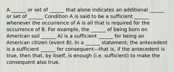 A ______ or set of ______ that alone indicates an additional ______ or set of ______ Condition A is said to be a sufficient ______ whenever the occurrence of A is all that is required for the occurrence of B. For example, the ______ of being born on American soil ______ A) is a sufficient ______ for being an American citizen (event B). In a ______ statement, the antecedent is a sufficient ______ for consequent—that is, if the antecedent is true, then that, by itself, is enough (i.e. sufficient) to make the consequent also true.