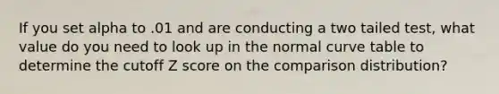 If you set alpha to .01 and are conducting a two tailed test, what value do you need to look up in the normal curve table to determine the cutoff Z score on the comparison distribution?