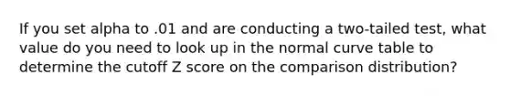 If you set alpha to .01 and are conducting a two-tailed test, what value do you need to look up in the normal curve table to determine the cutoff Z score on the comparison distribution?