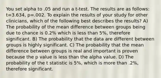 You set alpha to .05 and run a t-test. The results are as follows: t=3.634, p=.002. To explain the results of your study for other clinicians, which of the following best describes the results? A) The probability of the mean difference between groups being due to chance is 0.2% which is less than 5%, therefore significant. B) The probability that the data are different between groups is highly significant. C) The probability that the mean difference between groups is real and important is proven because the p value is less than the alpha value. D) The probability of the t statistic is 5%, which is more than .2%, therefore significant.