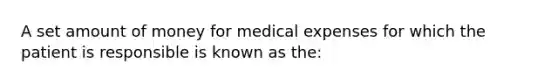 A set amount of money for medical expenses for which the patient is responsible is known as the: