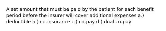 A set amount that must be paid by the patient for each benefit period before the insurer will cover additional expenses a.) deductible b.) co-insurance c.) co-pay d.) dual co-pay