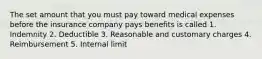 The set amount that you must pay toward medical expenses before the insurance company pays benefits is called 1. Indemnity 2. Deductible 3. Reasonable and customary charges 4. Reimbursement 5. Internal limit