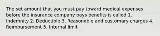 The set amount that you must pay toward medical expenses before the insurance company pays benefits is called 1. Indemnity 2. Deductible 3. Reasonable and customary charges 4. Reimbursement 5. Internal limit