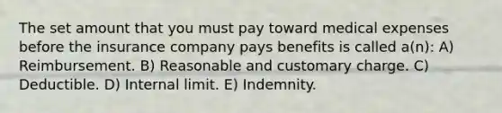 The set amount that you must pay toward medical expenses before the insurance company pays benefits is called a(n): A) Reimbursement. B) Reasonable and customary charge. C) Deductible. D) Internal limit. E) Indemnity.