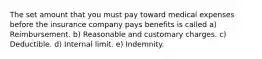 The set amount that you must pay toward medical expenses before the insurance company pays benefits is called a) Reimbursement. b) Reasonable and customary charges. c) Deductible. d) Internal limit. e) Indemnity.