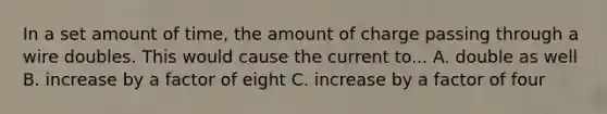 In a set amount of time, the amount of charge passing through a wire doubles. This would cause the current to... A. double as well B. increase by a factor of eight C. increase by a factor of four