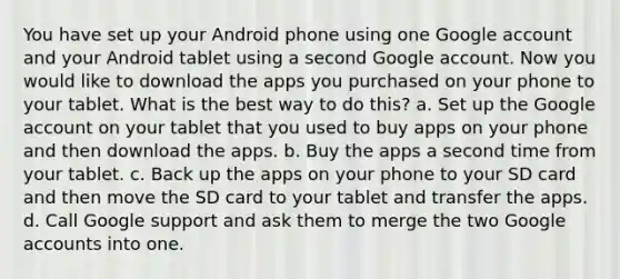 You have set up your Android phone using one Google account and your Android tablet using a second Google account. Now you would like to download the apps you purchased on your phone to your tablet. What is the best way to do this? a. Set up the Google account on your tablet that you used to buy apps on your phone and then download the apps. b. Buy the apps a second time from your tablet. c. Back up the apps on your phone to your SD card and then move the SD card to your tablet and transfer the apps. d. Call Google support and ask them to merge the two Google accounts into one.