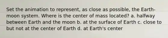 Set the animation to represent, as close as possible, the Earth-moon system. Where is the center of mass located? a. halfway between Earth and the moon b. at the surface of Earth c. close to but not at the center of Earth d. at Earth's center