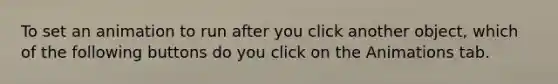 To set an animation to run after you click another object, which of the following buttons do you click on the Animations tab.