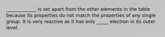 _____________ is set apart from the other elements in the table because its properties do not match the properties of any single group. It is very reactive as it has only _____ electron in its outer level.