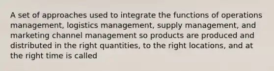 A set of approaches used to integrate the functions of operations management, logistics management, supply management, and marketing channel management so products are produced and distributed in the right quantities, to the right locations, and at the right time is called