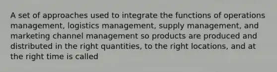 A set of approaches used to integrate the functions of operations management, logistics management, supply management, and marketing channel management so products are produced and distributed in the right quantities, to the right locations, and at the right time is called​