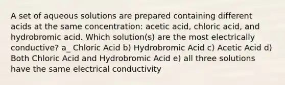 A set of aqueous solutions are prepared containing different acids at the same concentration: acetic acid, chloric acid, and hydrobromic acid. Which solution(s) are the most electrically conductive? a_ Chloric Acid b) Hydrobromic Acid c) Acetic Acid d) Both Chloric Acid and Hydrobromic Acid e) all three solutions have the same electrical conductivity