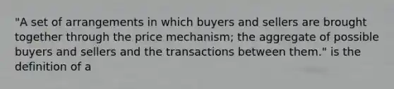 "A set of arrangements in which buyers and sellers are brought together through the price mechanism; the aggregate of possible buyers and sellers and the transactions between them." is the definition of a