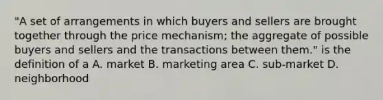 "A set of arrangements in which buyers and sellers are brought together through the price mechanism; the aggregate of possible buyers and sellers and the transactions between them." is the definition of a A. market B. marketing area C. sub-market D. neighborhood