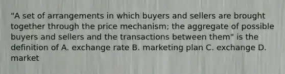 "A set of arrangements in which buyers and sellers are brought together through the price mechanism; the aggregate of possible buyers and sellers and the transactions between them" is the definition of A. exchange rate B. marketing plan C. exchange D. market