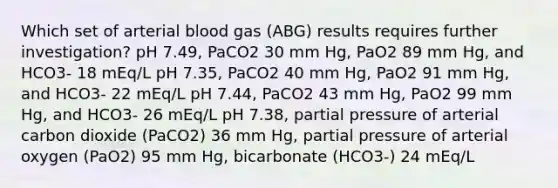 Which set of arterial blood gas (ABG) results requires further investigation? pH 7.49, PaCO2 30 mm Hg, PaO2 89 mm Hg, and HCO3- 18 mEq/L pH 7.35, PaCO2 40 mm Hg, PaO2 91 mm Hg, and HCO3- 22 mEq/L pH 7.44, PaCO2 43 mm Hg, PaO2 99 mm Hg, and HCO3- 26 mEq/L pH 7.38, partial pressure of arterial carbon dioxide (PaCO2) 36 mm Hg, partial pressure of arterial oxygen (PaO2) 95 mm Hg, bicarbonate (HCO3-) 24 mEq/L