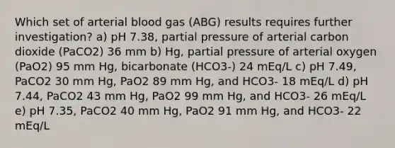 Which set of arterial blood gas (ABG) results requires further investigation? a) pH 7.38, partial pressure of arterial carbon dioxide (PaCO2) 36 mm b) Hg, partial pressure of arterial oxygen (PaO2) 95 mm Hg, bicarbonate (HCO3-) 24 mEq/L c) pH 7.49, PaCO2 30 mm Hg, PaO2 89 mm Hg, and HCO3- 18 mEq/L d) pH 7.44, PaCO2 43 mm Hg, PaO2 99 mm Hg, and HCO3- 26 mEq/L e) pH 7.35, PaCO2 40 mm Hg, PaO2 91 mm Hg, and HCO3- 22 mEq/L