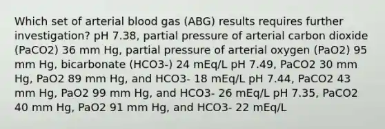 Which set of arterial blood gas (ABG) results requires further investigation? pH 7.38, partial pressure of arterial carbon dioxide (PaCO2) 36 mm Hg, partial pressure of arterial oxygen (PaO2) 95 mm Hg, bicarbonate (HCO3-) 24 mEq/L pH 7.49, PaCO2 30 mm Hg, PaO2 89 mm Hg, and HCO3- 18 mEq/L pH 7.44, PaCO2 43 mm Hg, PaO2 99 mm Hg, and HCO3- 26 mEq/L pH 7.35, PaCO2 40 mm Hg, PaO2 91 mm Hg, and HCO3- 22 mEq/L