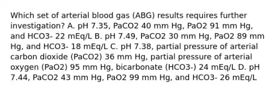 Which set of arterial blood gas (ABG) results requires further investigation? A. pH 7.35, PaCO2 40 mm Hg, PaO2 91 mm Hg, and HCO3- 22 mEq/L B. pH 7.49, PaCO2 30 mm Hg, PaO2 89 mm Hg, and HCO3- 18 mEq/L C. pH 7.38, partial pressure of arterial carbon dioxide (PaCO2) 36 mm Hg, partial pressure of arterial oxygen (PaO2) 95 mm Hg, bicarbonate (HCO3-) 24 mEq/L D. pH 7.44, PaCO2 43 mm Hg, PaO2 99 mm Hg, and HCO3- 26 mEq/L