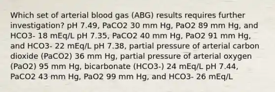 Which set of arterial blood gas (ABG) results requires further investigation? pH 7.49, PaCO2 30 mm Hg, PaO2 89 mm Hg, and HCO3- 18 mEq/L pH 7.35, PaCO2 40 mm Hg, PaO2 91 mm Hg, and HCO3- 22 mEq/L pH 7.38, partial pressure of arterial carbon dioxide (PaCO2) 36 mm Hg, partial pressure of arterial oxygen (PaO2) 95 mm Hg, bicarbonate (HCO3-) 24 mEq/L pH 7.44, PaCO2 43 mm Hg, PaO2 99 mm Hg, and HCO3- 26 mEq/L