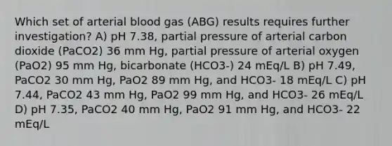 Which set of arterial blood gas (ABG) results requires further investigation? A) pH 7.38, partial pressure of arterial carbon dioxide (PaCO2) 36 mm Hg, partial pressure of arterial oxygen (PaO2) 95 mm Hg, bicarbonate (HCO3-) 24 mEq/L B) pH 7.49, PaCO2 30 mm Hg, PaO2 89 mm Hg, and HCO3- 18 mEq/L C) pH 7.44, PaCO2 43 mm Hg, PaO2 99 mm Hg, and HCO3- 26 mEq/L D) pH 7.35, PaCO2 40 mm Hg, PaO2 91 mm Hg, and HCO3- 22 mEq/L