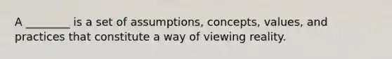 A ________ is a set of assumptions, concepts, values, and practices that constitute a way of viewing reality.