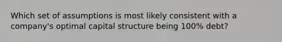 Which set of assumptions is most likely consistent with a company's optimal capital structure being 100% debt?