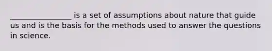 ________________ is a set of assumptions about nature that guide us and is the basis for the methods used to answer the questions in science.