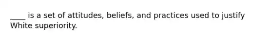 ____ is a set of attitudes, beliefs, and practices used to justify White superiority.