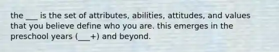 the ___ is the set of attributes, abilities, attitudes, and values that you believe define who you are. this emerges in the preschool years (___+) and beyond.