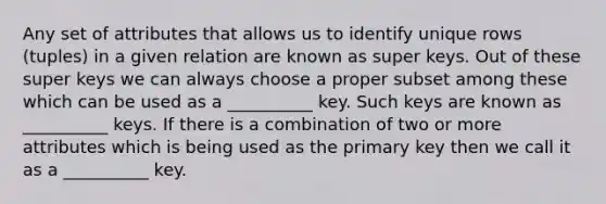 Any set of attributes that allows us to identify unique rows (tuples) in a given relation are known as super keys. Out of these super keys we can always choose a proper subset among these which can be used as a __________ key. Such keys are known as __________ keys. If there is a combination of two or more attributes which is being used as the primary key then we call it as a __________ key.