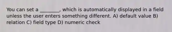 You can set a ________, which is automatically displayed in a field unless the user enters something different. A) default value B) relation C) field type D) numeric check