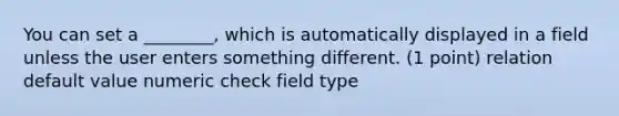 You can set a ________, which is automatically displayed in a field unless the user enters something different. (1 point) relation default value numeric check field type