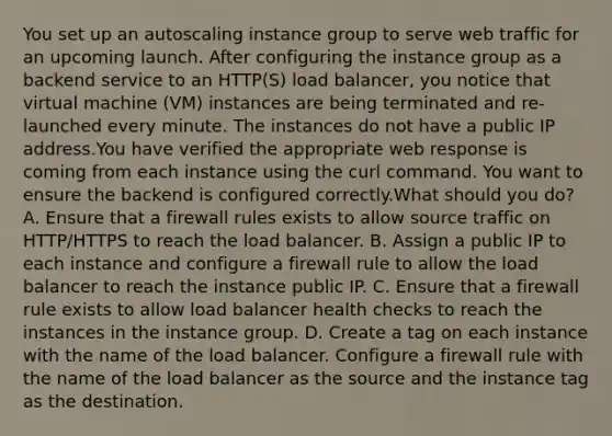 You set up an autoscaling instance group to serve web traffic for an upcoming launch. After configuring the instance group as a backend service to an HTTP(S) load balancer, you notice that virtual machine (VM) instances are being terminated and re-launched every minute. The instances do not have a public IP address.You have verified the appropriate web response is coming from each instance using the curl command. You want to ensure the backend is configured correctly.What should you do? A. Ensure that a firewall rules exists to allow source traffic on HTTP/HTTPS to reach the load balancer. B. Assign a public IP to each instance and configure a firewall rule to allow the load balancer to reach the instance public IP. C. Ensure that a firewall rule exists to allow load balancer health checks to reach the instances in the instance group. D. Create a tag on each instance with the name of the load balancer. Configure a firewall rule with the name of the load balancer as the source and the instance tag as the destination.