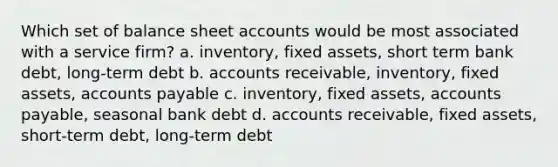 Which set of balance sheet accounts would be most associated with a service firm? a. inventory, fixed assets, short term bank debt, long-term debt b. accounts receivable, inventory, fixed assets, accounts payable c. inventory, fixed assets, accounts payable, seasonal bank debt d. accounts receivable, fixed assets, short-term debt, long-term debt