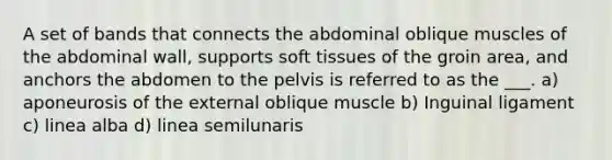 A set of bands that connects the abdominal oblique muscles of the abdominal wall, supports soft tissues of the groin area, and anchors the abdomen to the pelvis is referred to as the ___. a) aponeurosis of the external oblique muscle b) Inguinal ligament c) linea alba d) linea semilunaris