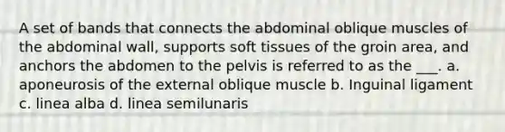 A set of bands that connects the abdominal oblique muscles of the abdominal wall, supports soft tissues of the groin area, and anchors the abdomen to the pelvis is referred to as the ___. a. aponeurosis of the external oblique muscle b. Inguinal ligament c. linea alba d. linea semilunaris