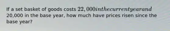 If a set basket of goods costs 22,000 in the current year and20,000 in the base year, how much have prices risen since the base year?