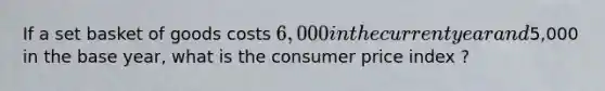 If a set basket of goods costs 6,000 in the current year and5,000 in the base year, what is the consumer price index ?