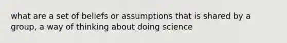 what are a set of beliefs or assumptions that is shared by a group, a way of thinking about doing science