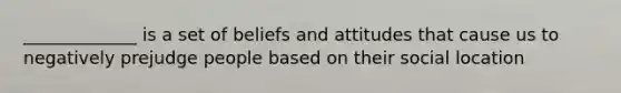 _____________ is a set of beliefs and attitudes that cause us to negatively prejudge people based on their social location