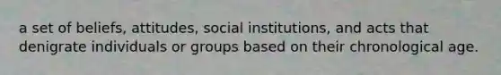 a set of beliefs, attitudes, social institutions, and acts that denigrate individuals or groups based on their chronological age.