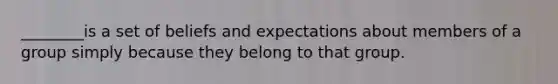 ________is a set of beliefs and expectations about members of a group simply because they belong to that group.