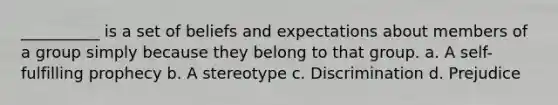 __________ is a set of beliefs and expectations about members of a group simply because they belong to that group. a. A self-fulfilling prophecy b. A stereotype c. Discrimination d. Prejudice