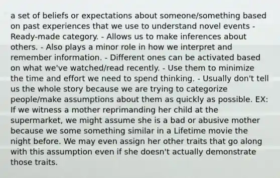 a set of beliefs or expectations about someone/something based on past experiences that we use to understand novel events - Ready-made category. - Allows us to make inferences about others. - Also plays a minor role in how we interpret and remember information. - Different ones can be activated based on what we've watched/read recently. - Use them to minimize the time and effort we need to spend thinking. - Usually don't tell us the whole story because we are trying to categorize people/make assumptions about them as quickly as possible. EX: If we witness a mother reprimanding her child at the supermarket, we might assume she is a bad or abusive mother because we some something similar in a Lifetime movie the night before. We may even assign her other traits that go along with this assumption even if she doesn't actually demonstrate those traits.