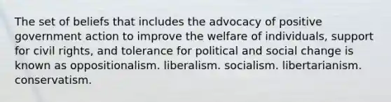 The set of beliefs that includes the advocacy of positive government action to improve the welfare of individuals, support for civil rights, and tolerance for political and social change is known as oppositionalism. liberalism. socialism. libertarianism. conservatism.