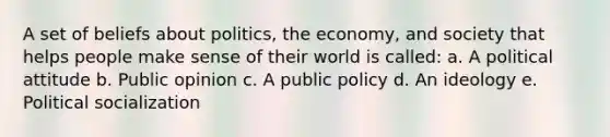 A set of beliefs about politics, the economy, and society that helps people make sense of their world is called: a. A political attitude b. Public opinion c. A public policy d. An ideology e. Political socialization